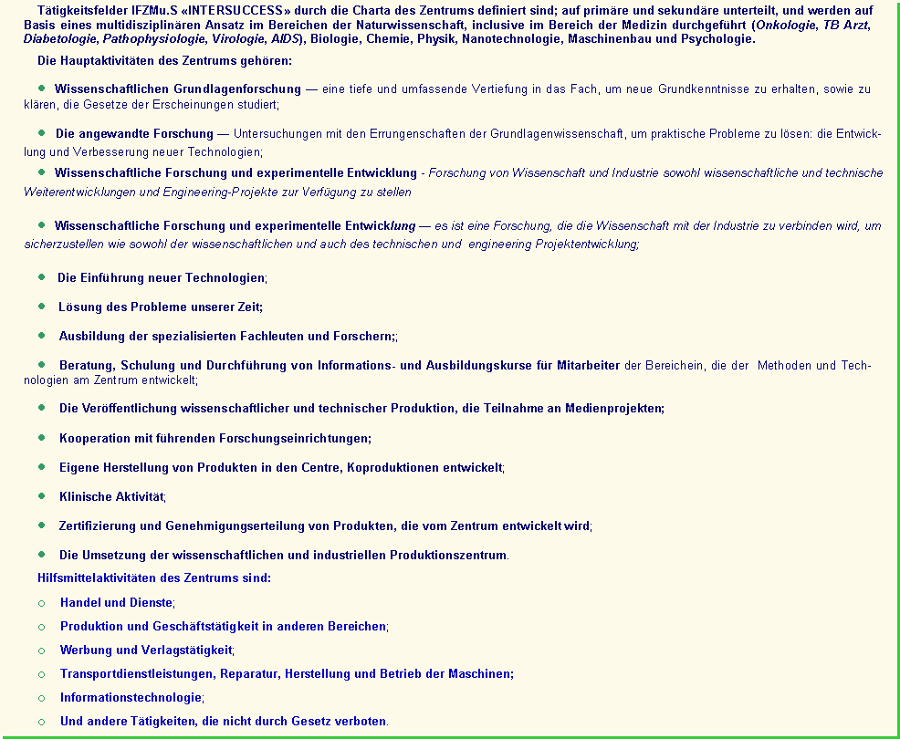 : Areas of activity IRCM&S INTERSUCCESS defined by the Charter of the Center; are subdivided into main and auxiliary, and are carried out on the basis of multidisciplinary approach in the field of Natural Science, including in the field of medicine (oncology, TB doctor, diabetology, pathophysiology, virology, AIDS), biology, chemistry, physics, , nanotechnology, engineering and psychology.The main activities of the Center include:      Fundamental scientific research  a profound and comprehensive investigation of the object in order to obtain new basic knowledge, as well as to ascertain regularities of the phenomena under study);      Applied scientific researches  research using the achievements of fundamental science to solve practical problems: the creation and improvement of new technologies;       Scientific research and development activities  research uniting science and production to ensure both scientific and a technical and  engineering elaborations of projects;         The introduction of new technologies;       Solution of problems of the present;      Training of profile specialists and researchers;      Consultative assistance, training, and implementation of information courses and probation for employees of areas in which the methods and technologies developed at the Centre;    Publishing of a scientific and technical products, participation in media-projects;        - ;    Own production of products developed in the Centre, part in joint productions;    Clinical activity;       Certification and licensing of products developed by the Centre;    Implementation of scientific and industrial production of the Center.  Auxiliary activities of the Center include:o    Commerce and Services;o    Production and business activities in other areas;o    Advertising-Publishing Activities;o    Transport services, repair, production and exploitation equipment;o    Information technologies;o    And other activities not prohibited by legislation.