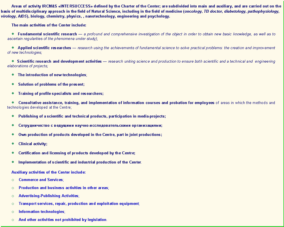 : Areas of activity IRCM&S INTERSUCCESS defined by the Charter of the Center; are subdivided into main and auxiliary, and are carried out on the basis of multidisciplinary approach in the field of Natural Science, including in the field of medicine (oncology, TB doctor, diabetology, pathophysiology, virology, AIDS), biology, chemistry, physics, , nanotechnology, engineering and psychology.The main activities of the Center include:      Fundamental scientific research  a profound and comprehensive investigation of the object in order to obtain new basic knowledge, as well as to ascertain regularities of the phenomena under study);      Applied scientific researches  research using the achievements of fundamental science to solve practical problems: the creation and improvement of new technologies;       Scientific research and development activities  research uniting science and production to ensure both scientific and a technical and  engineering elaborations of projects;         The introduction of new technologies;       Solution of problems of the present;      Training of profile specialists and researchers;      Consultative assistance, training, and implementation of information courses and probation for employees of areas in which the methods and technologies developed at the Centre;    Publishing of a scientific and technical products, participation in media-projects;        - ;    Own production of products developed in the Centre, part in joint productions;    Clinical activity;       Certification and licensing of products developed by the Centre;    Implementation of scientific and industrial production of the Center.  Auxiliary activities of the Center include:o    Commerce and Services;o    Production and business activities in other areas;o    Advertising-Publishing Activities;o    Transport services, repair, production and exploitation equipment;o    Information technologies;o    And other activities not prohibited by legislation.