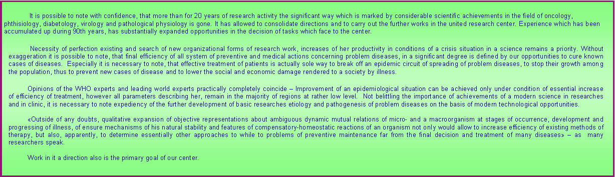 :  It is possible to note with confidence, that more than for 20 years of research activity the significant way which is marked by considerable scientific achievements in the field of oncology, phthisiology, diabetology, virology and pathological physiology is gone. It has allowed to consolidate directions and to carry out the further works in the united research center. Experience which has been accumulated up during 90th years, has substantially expanded opportunities in the decision of tasks which face to the center.  Necessity of perfection existing and search of new organizational forms of research work, increases of her productivity in conditions of a crisis situation in a science remains a priority. Without exaggeration it is possible to note, that final efficiency of all system of preventive and medical actions concerning problem diseases, in a significant degree is defined by our opportunities to cure known cases of diseases.  Especially it is necessary to note, that effective treatment of patients is actually sole way to break off an epidemic circuit of spreading of problem diseases, to stop their growth among the population, thus to prevent new cases of disease and to lower the social and economic damage rendered to a society by illness. Opinions of the WHO experts and leading world experts practically completely coincide  Improvement of an epidemiological situation can be achieved only under condition of essential increase of efficiency of treatment, however all parameters describing her, remain in the majority of regions at rather low level.  Not belittling the importance of achievements of a modern science in researches and in clinic, it is necessary to note expediency of the further development of basic researches etiology and pathogenesis of problem diseases on the basis of modern technological opportunities. Outside of any doubts, qualitative expansion of objective representations about ambiguous dynamic mutual relations of micro- and a macroorganism at stages of occurrence, development and progressing of illness, of ensure mechanisms of his natural stability and features of compensatory-homeostatic reactions of an organism not only would allow to increase efficiency of existing methods of therapy, but also, apparently, to determine essentially other approaches to while to problems of preventive maintenance far from the final decision and treatment of many diseases  as  many researchers speak. Work in it a direction also is the primary goal of our center. 