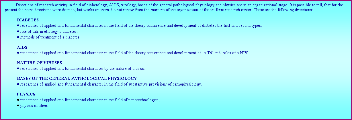 : Directions of research activity in field of diabetology, AIDS, virology, bases of the general pathological physiology and physics are in an organizational stage. It is possible to tell, that for the present the basic directions were defined; but works on them did not renew from the moment of the organization of the uniform research center. These are the following directions: DIABETES researches of applied and fundamental character in the field of the theory occurrence and development of diabetes the first and second types; role of fats in etiology a diabetes; methods of treatment of a diabetes. AIDS researches of applied and fundamental character in the field of the theory occurrence and development of  AIDS and  roles of a HIV.  NATURE OF VIRUSES researches of applied and fundamental character by the nature of a virus. BASES OF THE GENERAL PATHOLOGICAL PHYSIOLOGY researches of applied and fundamental character in the field of substantive provisions of pathophysiology. PHYSICS researches of applied and fundamental character in the field of nanotechnologies; physics of alive. 